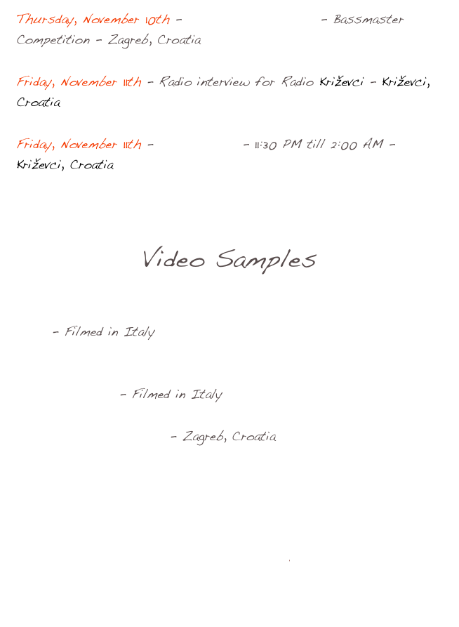 Thursday, November 10th - Zagreb Guitar Show - Bassmaster Competition - Zagreb, Croatia

Friday, November 11th - Radio interview for Radio Križevci - Križevci, Croatia

Friday, November 11th - Klub Kulture - 11:30 PM till 2:00 AM - Križevci, Croatia



Video Samples

With VIZ MAUROGIOVANNI  on JanAid Guitars - Take the A Train - Filmed in Italy

With VIZ MAUROGIOVANNI on JanAid Guitars - The Days of Wine and Roses - Filmed in Italy

At Zagreb Guitar Show - Zagreb, Croatia

Photos Europe Croatia-Italy 2011

Email Bob

