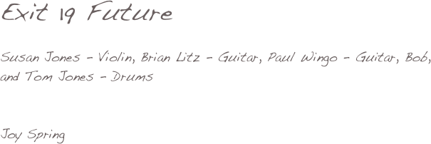 


Exit 19 Future

Susan Jones - Violin, Brian Litz - Guitar, Paul Wingo - Guitar, Bob, 
and Tom Jones - Drums


Joy Spring

